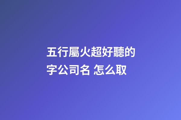 五行屬火超好聽的字公司名 怎么取-第1張-公司起名-玄機派